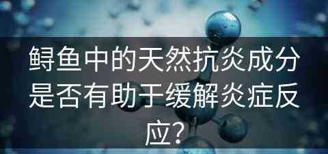 鲟鱼中的天然抗炎成分是否有助于缓解炎症反应？